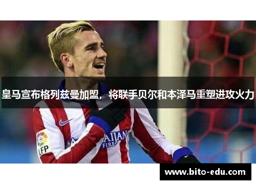 皇马宣布格列兹曼加盟，将联手贝尔和本泽马重塑进攻火力